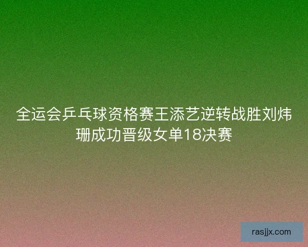 全运会乒乓球资格赛王添艺逆转战胜刘炜珊成功晋级女单18决赛
