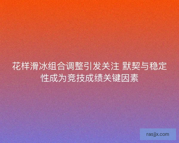 花样滑冰组合调整引发关注 默契与稳定性成为竞技成绩关键因素