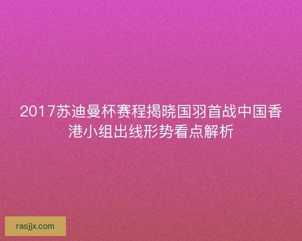 2017苏迪曼杯赛程揭晓国羽首战中国香港小组出线形势看点解析