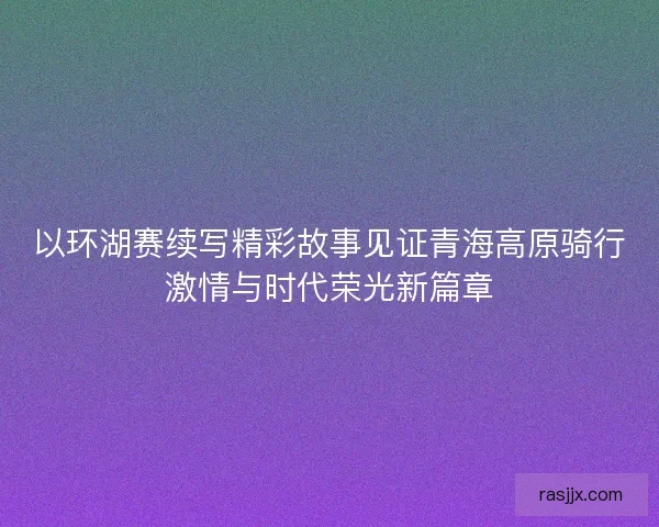 以环湖赛续写精彩故事见证青海高原骑行激情与时代荣光新篇章