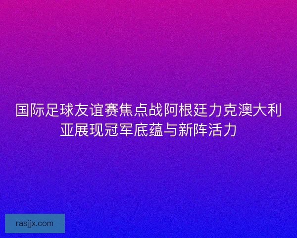 国际足球友谊赛焦点战阿根廷力克澳大利亚展现冠军底蕴与新阵活力