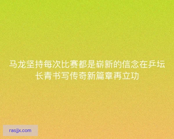 马龙坚持每次比赛都是崭新的信念在乒坛长青书写传奇新篇章再立功