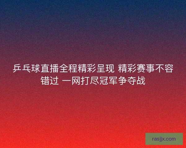 乒乓球直播全程精彩呈现 精彩赛事不容错过 一网打尽冠军争夺战