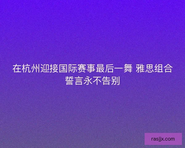 在杭州迎接国际赛事最后一舞 雅思组合誓言永不告别