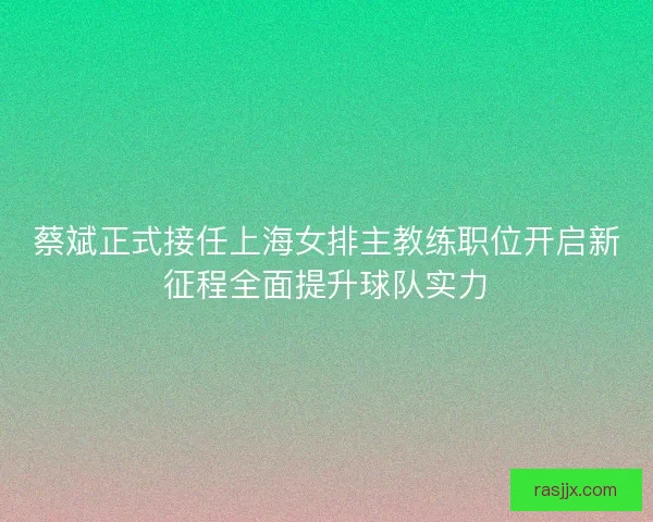 蔡斌正式接任上海女排主教练职位开启新征程全面提升球队实力