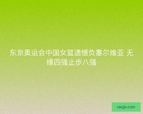 东京奥运会中国女篮遗憾负塞尔维亚 无缘四强止步八强
