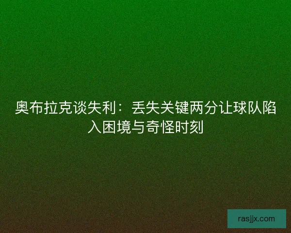 奥布拉克谈失利：丢失关键两分让球队陷入困境与奇怪时刻