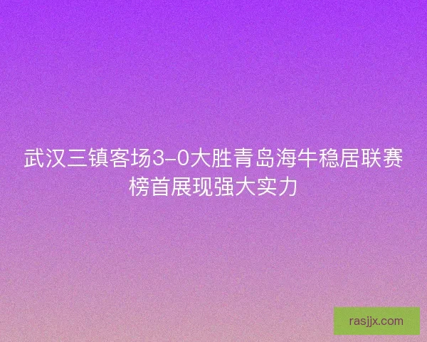 武汉三镇客场3-0大胜青岛海牛稳居联赛榜首展现强大实力