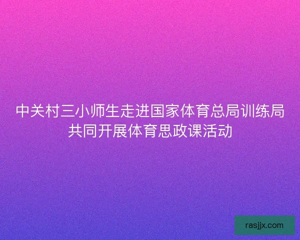 中关村三小师生走进国家体育总局训练局共同开展体育思政课活动