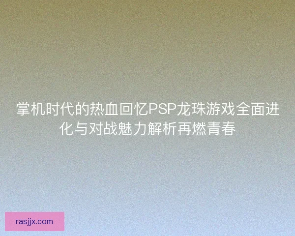 掌机时代的热血回忆PSP龙珠游戏全面进化与对战魅力解析再燃青春