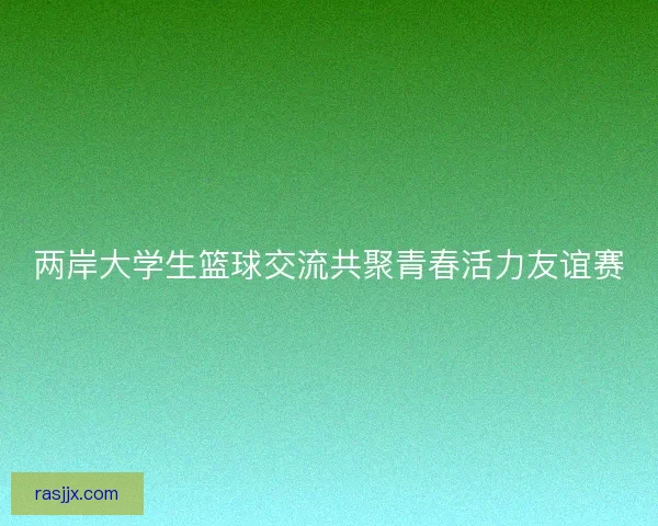 两岸大学生篮球交流共聚青春活力友谊赛