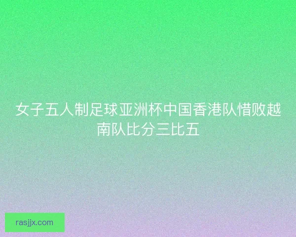 女子五人制足球亚洲杯中国香港队惜败越南队比分三比五