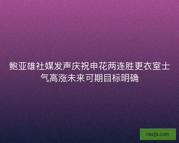 鲍亚雄社媒发声庆祝申花两连胜更衣室士气高涨未来可期目标明确