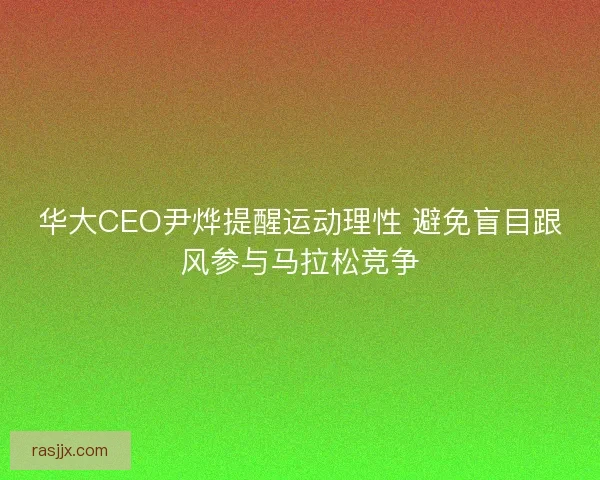 华大CEO尹烨提醒运动理性 避免盲目跟风参与马拉松竞争