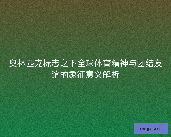 奥林匹克标志之下全球体育精神与团结友谊的象征意义解析